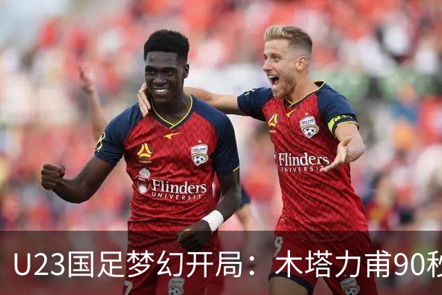 U23国足梦幻开局：木塔力甫90秒进球，对手乌龙增辉，全队喜迎胜利